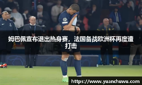 姆巴佩宣布退出热身赛，法国备战欧洲杯再度遭打击