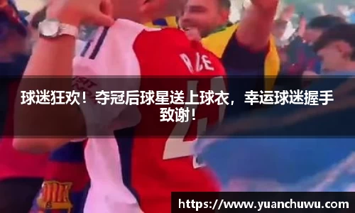球迷狂欢！夺冠后球星送上球衣，幸运球迷握手致谢！