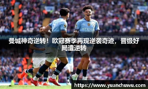 曼城神奇逆转！欧冠赛季再现逆袭奇迹，晋级好局遭逆转