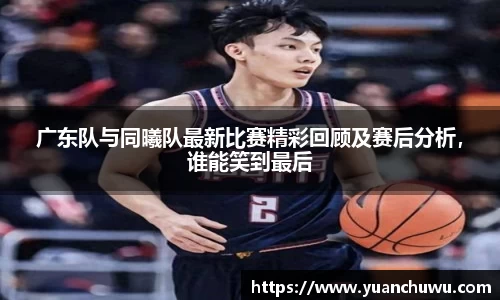 广东队与同曦队最新比赛精彩回顾及赛后分析，谁能笑到最后