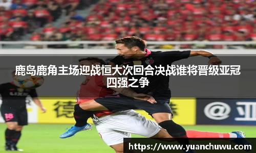 鹿岛鹿角主场迎战恒大次回合决战谁将晋级亚冠四强之争