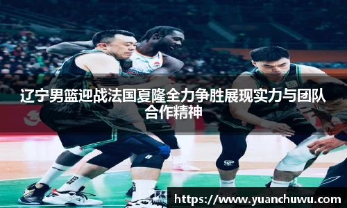 辽宁男篮迎战法国夏隆全力争胜展现实力与团队合作精神