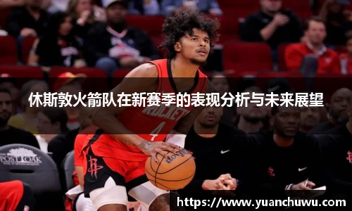 休斯敦火箭队在新赛季的表现分析与未来展望