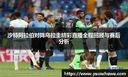 沙特阿拉伯对阵乌拉圭精彩直播全程回顾与赛后分析