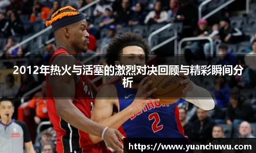 2012年热火与活塞的激烈对决回顾与精彩瞬间分析