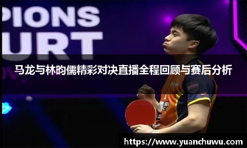 马龙与林昀儒精彩对决直播全程回顾与赛后分析