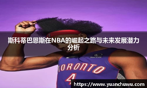 斯科蒂巴恩斯在NBA的崛起之路与未来发展潜力分析