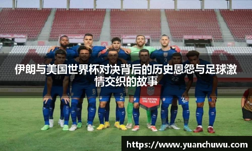 伊朗与美国世界杯对决背后的历史恩怨与足球激情交织的故事