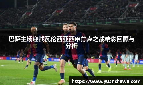 巴萨主场迎战瓦伦西亚西甲焦点之战精彩回顾与分析