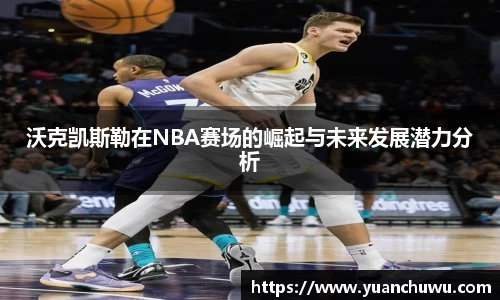 沃克凯斯勒在NBA赛场的崛起与未来发展潜力分析