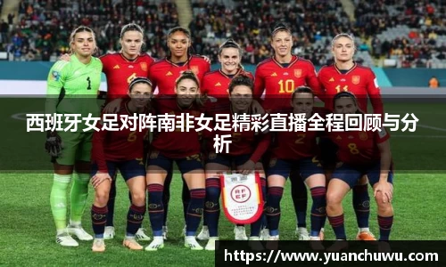 西班牙女足对阵南非女足精彩直播全程回顾与分析