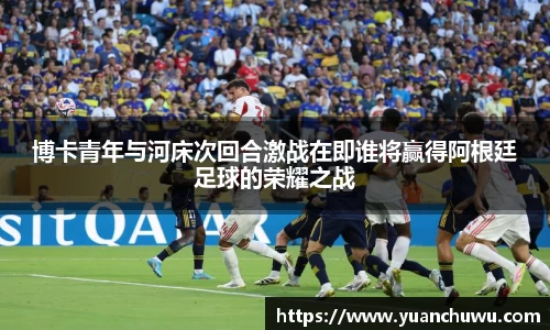 博卡青年与河床次回合激战在即谁将赢得阿根廷足球的荣耀之战