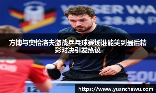 方博与奥恰洛夫激战乒乓球赛场谁能笑到最后精彩对决引发热议